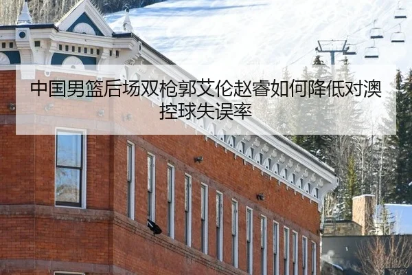 中国男篮后场双枪郭艾伦赵睿如何降低对澳控球失误率