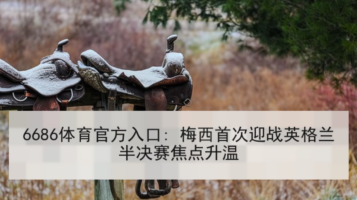 6686体育官方入口: 梅西首次迎战英格兰半决赛焦点升温