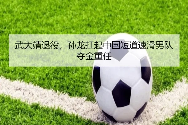 武大靖退役，孙龙扛起中国短道速滑男队夺金重任