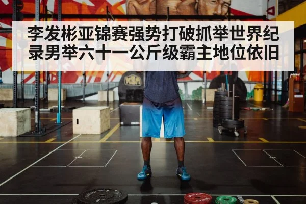 李发彬亚锦赛强势打破抓举世界纪录男举六十一公斤级霸主地位依旧